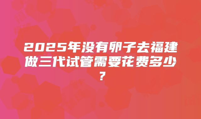 2025年没有卵子去福建做三代试管需要花费多少？