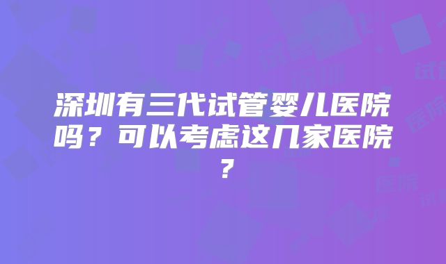 深圳有三代试管婴儿医院吗？可以考虑这几家医院？