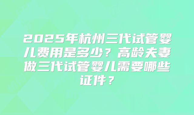 2025年杭州三代试管婴儿费用是多少?高龄夫妻做三代试管婴儿需要哪些证件?