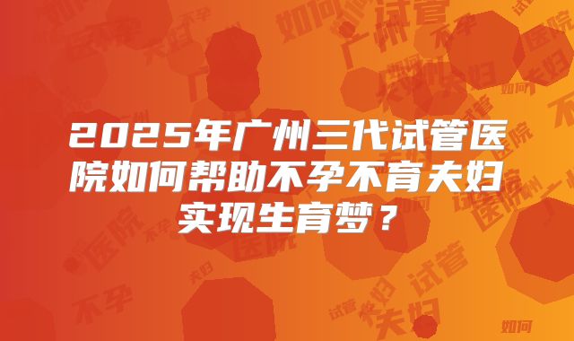 2025年广州三代试管医院如何帮助不孕不育夫妇实现生育梦?