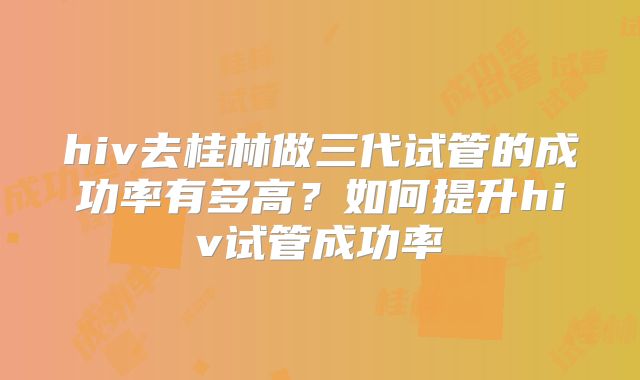 hiv去桂林做三代试管的成功率有多高？如何提升hiv试管成功率