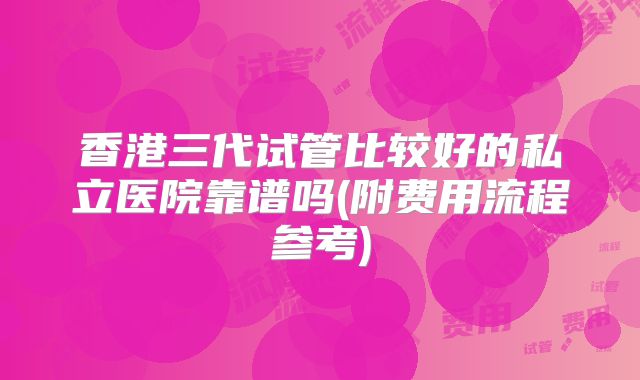 香港三代试管比较好的私立医院靠谱吗(附费用流程参考)