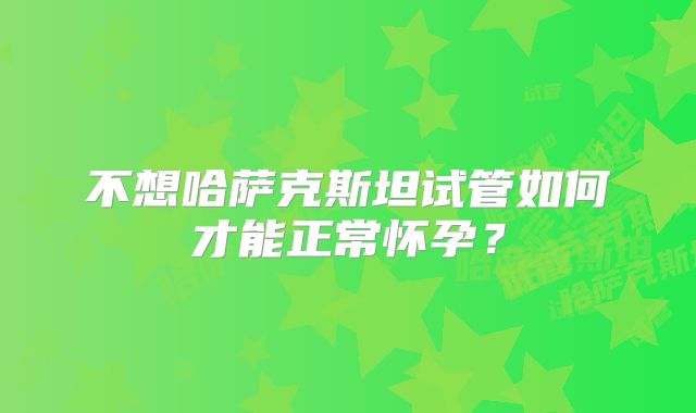 不想哈萨克斯坦试管如何才能正常怀孕？