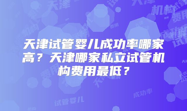 天津试管婴儿成功率哪家高?天津哪家私立试管机构费用最低?