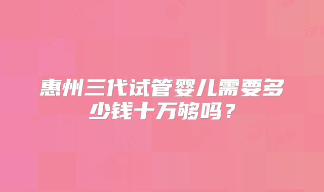 惠州三代试管婴儿需要多少钱十万够吗?
