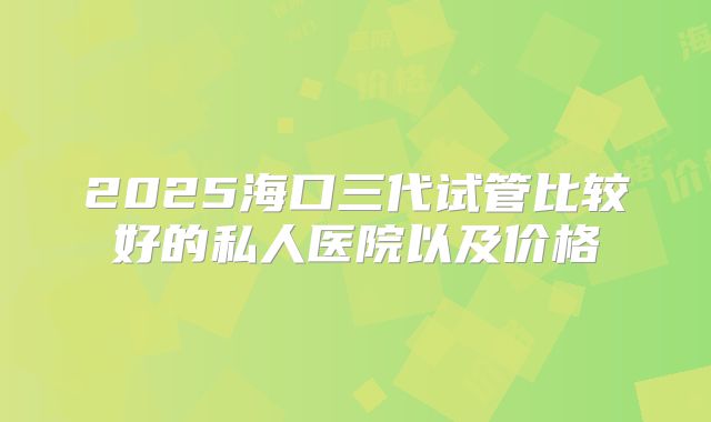 2025海口三代试管比较好的私人医院以及价格