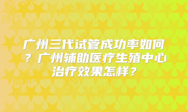 广州三代试管成功率如何？广州辅助医疗生殖中心治疗效果怎样？