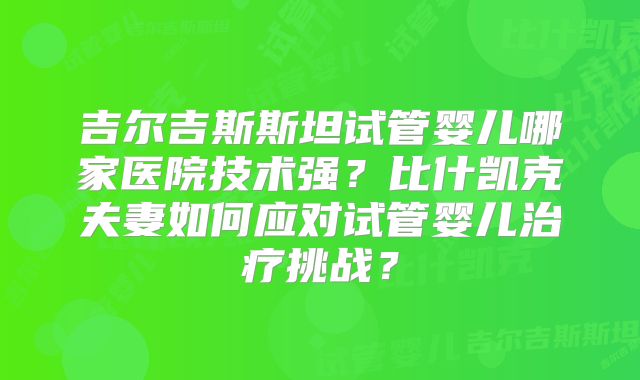 吉尔吉斯斯坦试管婴儿哪家医院技术强?比什凯克夫妻如何应对试管婴儿治疗挑战?