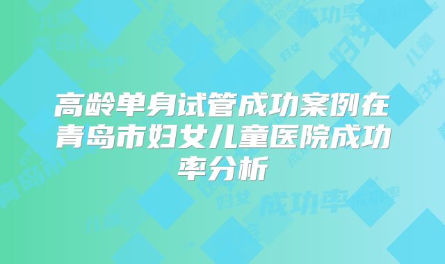 高龄单身试管成功案例在青岛市妇女儿童医院成功率分析
