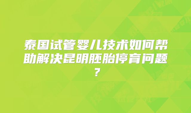 泰国试管婴儿技术如何帮助解决昆明胚胎停育问题？