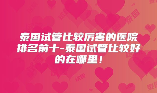 泰国试管比较厉害的医院排名前十-泰国试管比较好的在哪里！