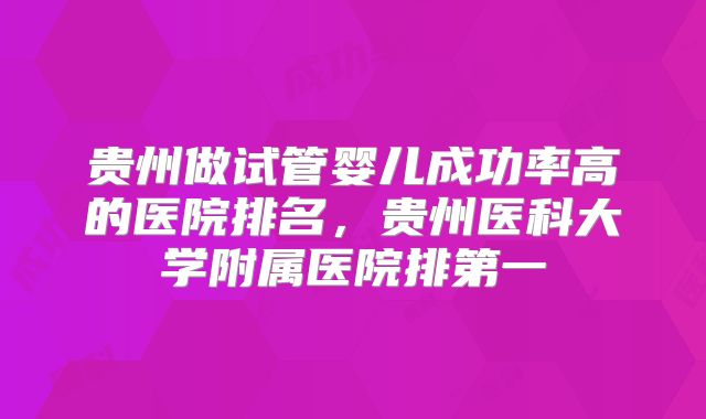 贵州做试管婴儿成功率高的医院排名,贵州医科大学附属医院排第一