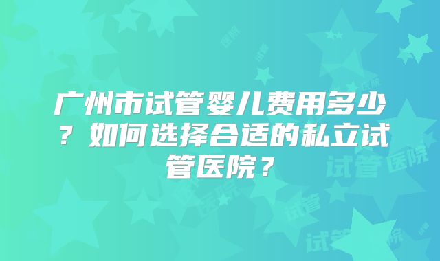 广州市试管婴儿费用多少?如何选择合适的私立试管医院?
