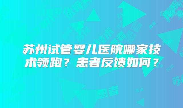 苏州试管婴儿医院哪家技术领跑？患者反馈如何？