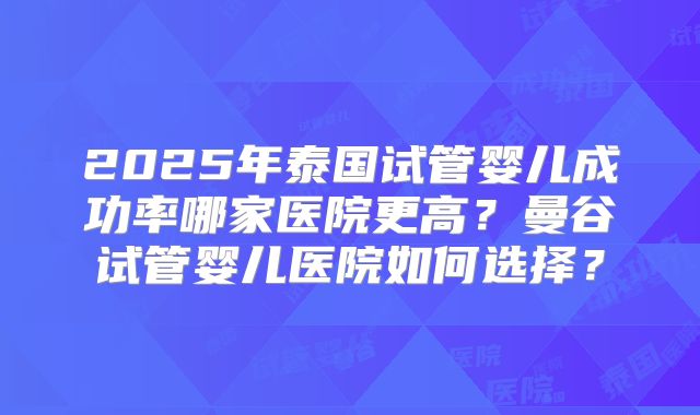 2025年泰国试管婴儿成功率哪家医院更高?曼谷试管婴儿医院如何选择?