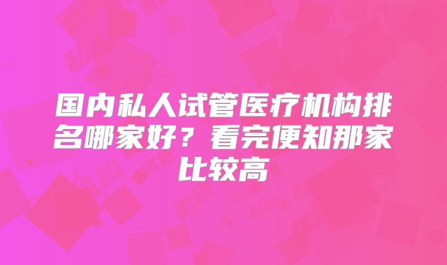 国内私人试管医疗机构排名哪家好?看完便知那家比较高