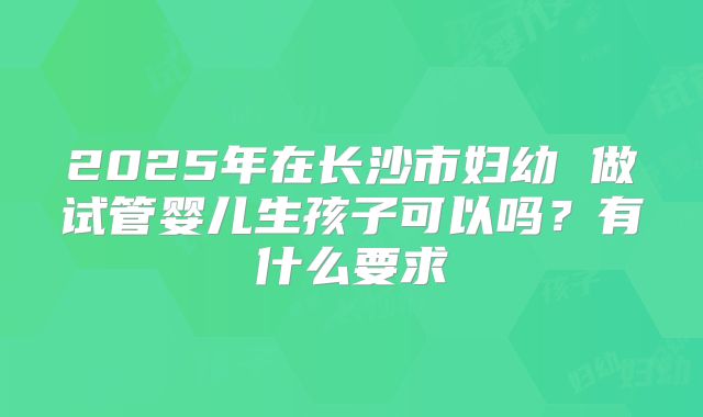 2025年在长沙市妇幼 做试管婴儿生孩子可以吗?有什么要求