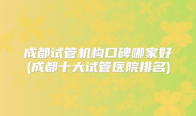成都试管机构口碑哪家好(成都十大试管医院排名)