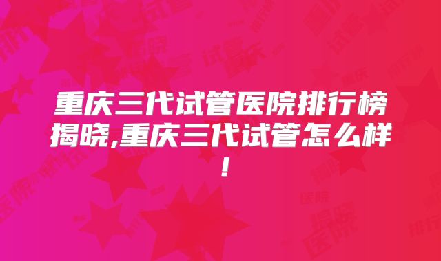 重庆三代试管医院排行榜揭晓,重庆三代试管怎么样！