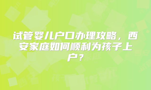 试管婴儿户口办理攻略,西安家庭如何顺利为孩子上户?