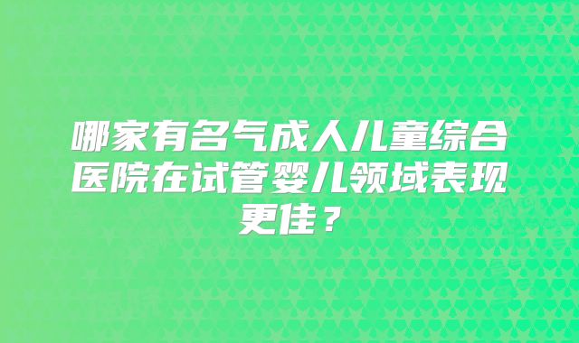 哪家有名气成人儿童综合医院在试管婴儿领域表现更佳?
