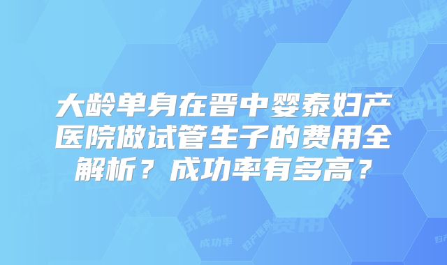 大龄单身在晋中婴泰妇产医院做试管生子的费用全解析?成功率有多高?