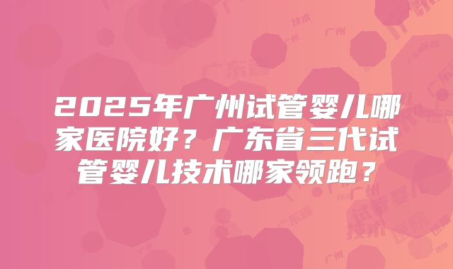 2025年广州试管婴儿哪家医院好?广东省三代试管婴儿技术哪家领跑?