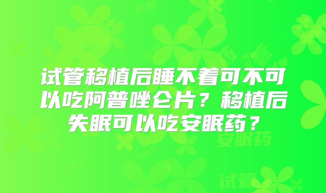 试管移植后睡不着可不可以吃阿普唑仑片?移植后失眠可以吃安眠药?