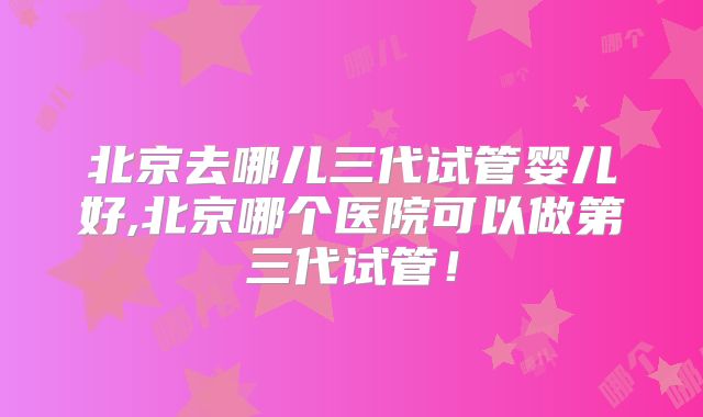 北京去哪儿三代试管婴儿好,北京哪个医院可以做第三代试管!