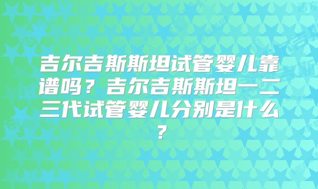 吉尔吉斯斯坦试管婴儿靠谱吗？吉尔吉斯斯坦一二三代试管婴儿分别是什么？