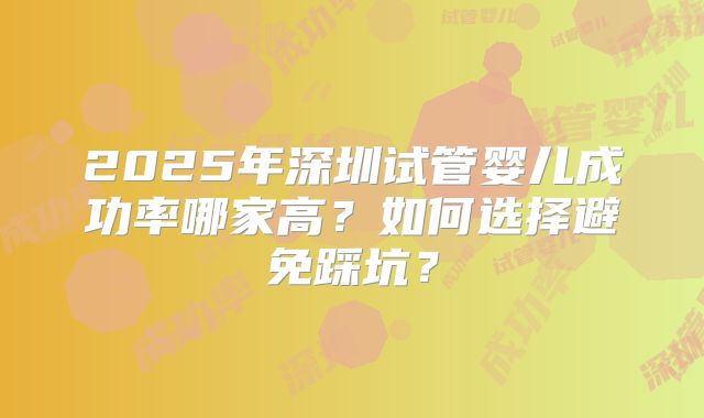 2025年深圳试管婴儿成功率哪家高?如何选择避免踩坑?