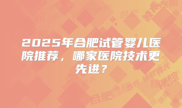 2025年合肥试管婴儿医院推荐,哪家医院技术更先进?