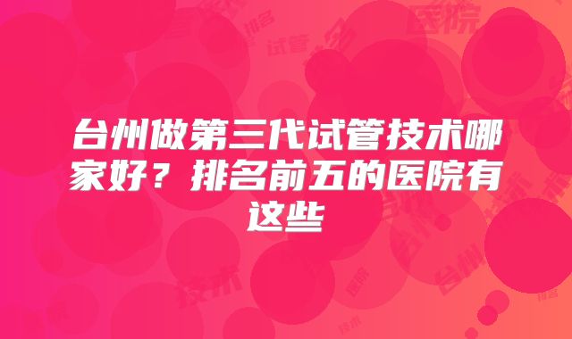 台州做第三代试管技术哪家好?排名前五的医院有这些