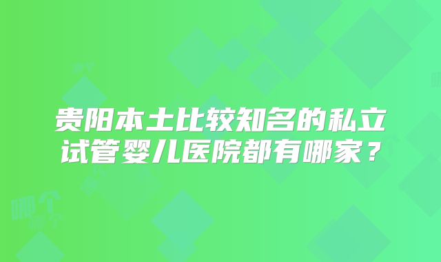 贵阳本土比较知名的私立试管婴儿医院都有哪家?