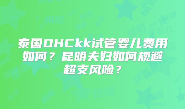 泰国DHCkk试管婴儿费用如何？昆明夫妇如何规避超支风险？