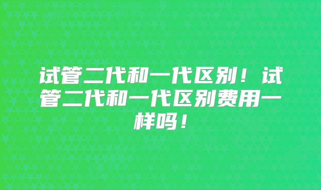 试管二代和一代区别!试管二代和一代区别费用一样吗!