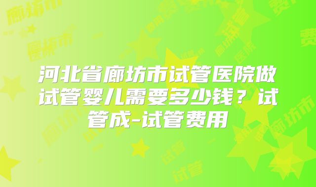 河北省廊坊市试管医院做试管婴儿需要多少钱?试管成-试管费用