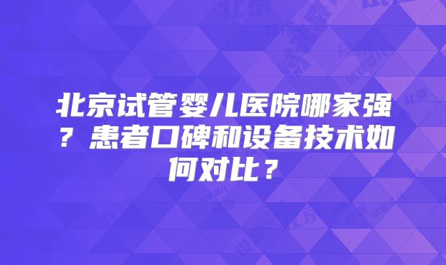 北京试管婴儿医院哪家强?患者口碑和设备技术如何对比?
