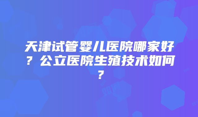 天津试管婴儿医院哪家好？公立医院生殖技术如何？