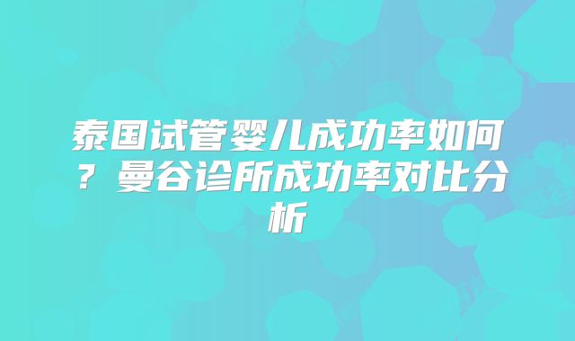 泰国试管婴儿成功率如何？曼谷诊所成功率对比分析