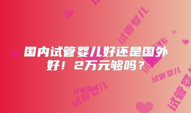 国内试管婴儿好还是国外好!2万元够吗?