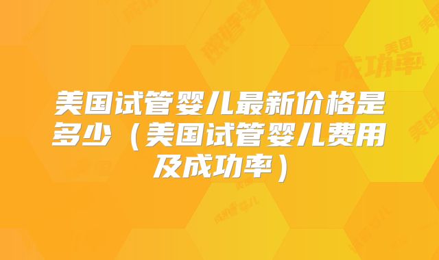美国试管婴儿最新价格是多少(美国试管婴儿费用及成功率)