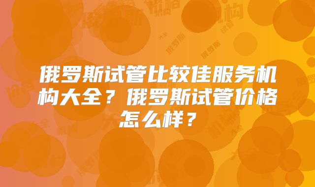 俄罗斯试管比较佳服务机构大全?俄罗斯试管价格怎么样?
