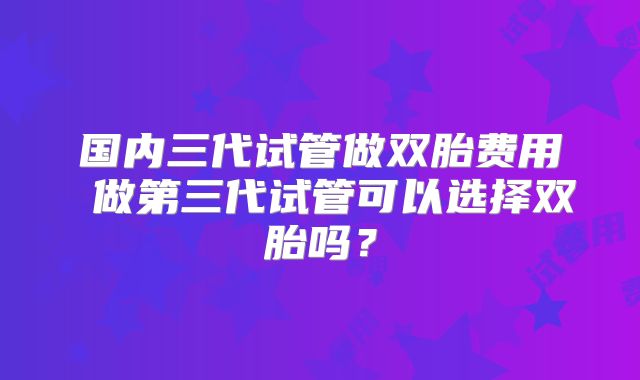 国内三代试管做双胎费用 做第三代试管可以选择双胎吗?