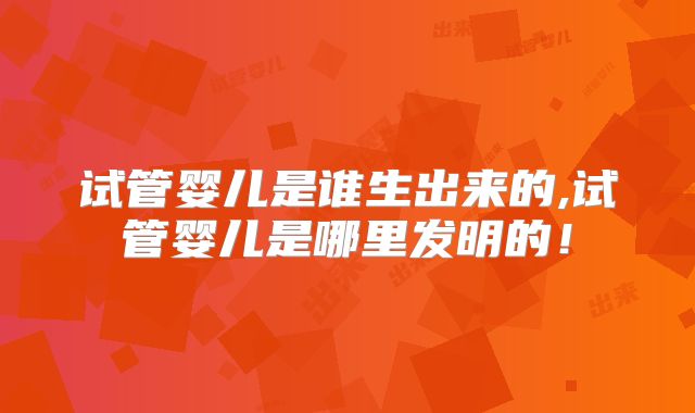 试管婴儿是谁生出来的,试管婴儿是哪里发明的!