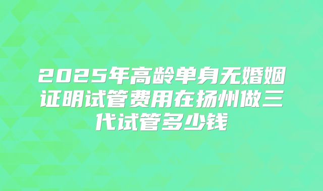 2025年高龄单身无婚姻证明试管费用在扬州做三代试管多少钱