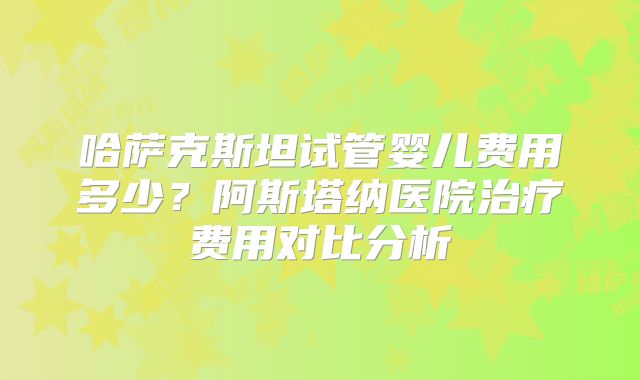 哈萨克斯坦试管婴儿费用多少？阿斯塔纳医院治疗费用对比分析