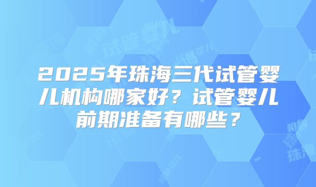 2025年珠海三代试管婴儿机构哪家好?试管婴儿前期准备有哪些?