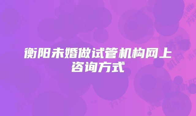 衡阳未婚做试管机构网上咨询方式
