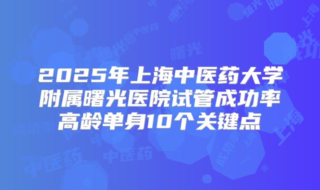 2025年上海中医药大学附属曙光医院试管成功率高龄单身10个关键点
